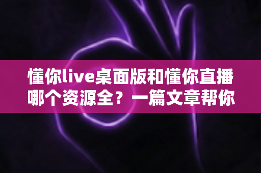 懂你live桌面版和懂你直播哪个资源全？一篇文章帮你彻底搞清楚