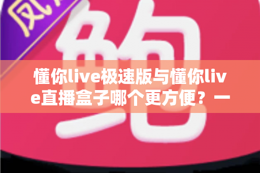 懂你live极速版与懂你live直播盒子哪个更方便？一文看懂两款直播工具的真实差异与选择指南