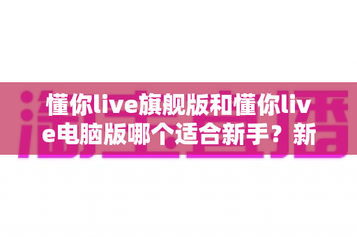 懂你live旗舰版和懂你live电脑版哪个适合新手？新手入门选版全攻略与避坑指南