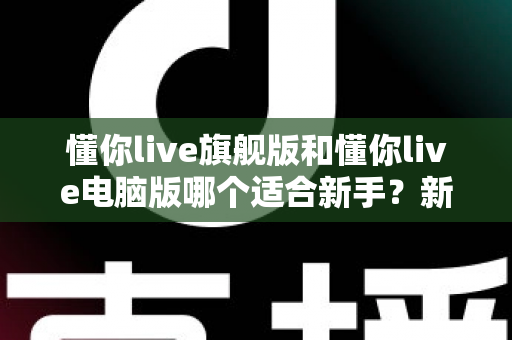懂你live旗舰版和懂你live电脑版哪个适合新手？新手入门选版全攻略与避坑指南