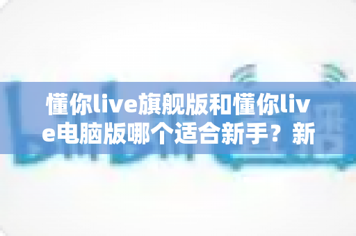 懂你live旗舰版和懂你live电脑版哪个适合新手？新手入门选版全攻略与避坑指南