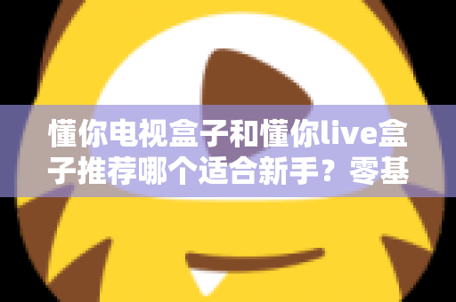 懂你电视盒子和懂你live盒子推荐哪个适合新手?零基础用户的选购指南与深度对比 懂你电视盒子和懂你live盒子推荐哪个适合新手?零基础用户的选购指南与深度对比
