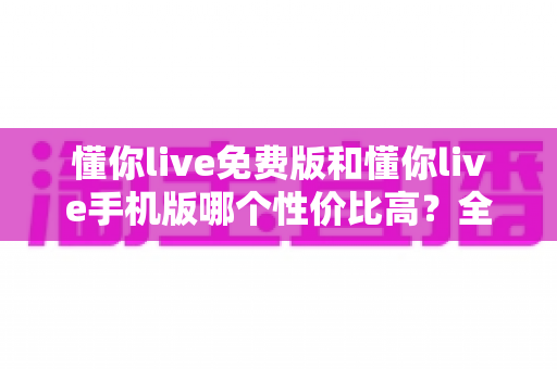 懂你live免费版和懂你live手机版哪个性价比高?全方位对比解析助你明智选择 懂你live免费版和懂你live手机版哪个性价比高?全方位对比解析助你明智选择