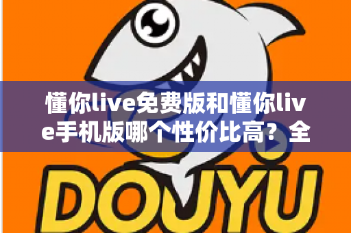 懂你live免费版和懂你live手机版哪个性价比高?全方位对比解析助你明智选择 懂你live免费版和懂你live手机版哪个性价比高?全方位对比解析助你明智选择