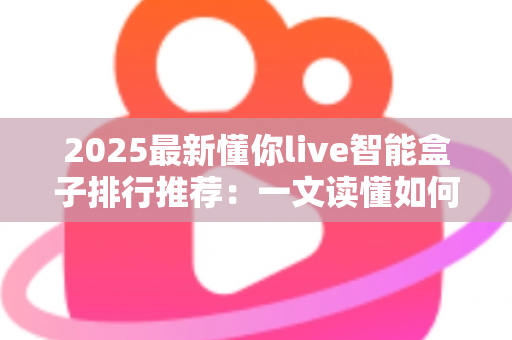2025最新懂你live智能盒子排行推荐:一文读懂如何选对家庭影音中枢 2025最新懂你live智能盒子排行推荐:一文读懂如何选对家庭影音中枢