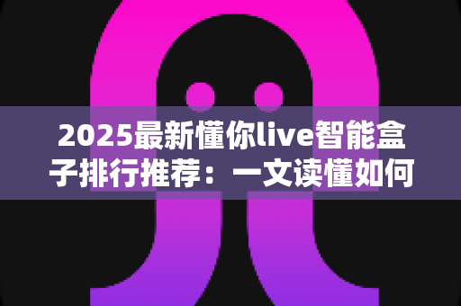 2025最新懂你live智能盒子排行推荐:一文读懂如何选对家庭影音中枢 2025最新懂你live智能盒子排行推荐:一文读懂如何选对家庭影音中枢