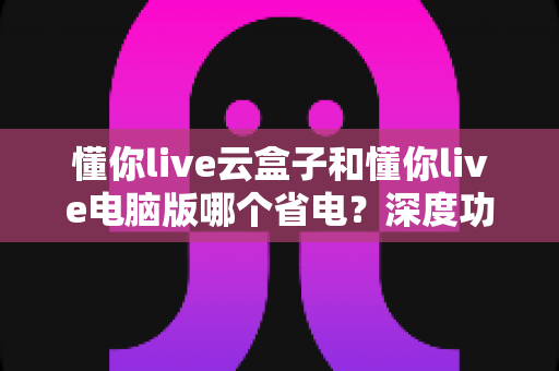 懂你live云盒子和懂你live电脑版哪个省电?深度功耗对比与选购省电指南 懂你live云盒子和懂你live电脑版哪个省电?深度功耗对比与选购省电指南