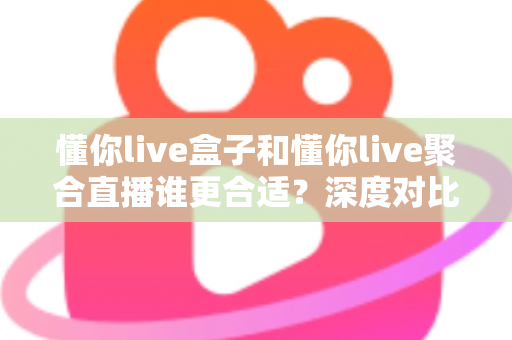 懂你live盒子和懂你live聚合直播谁更合适？深度对比评测帮你选出最佳直播工具