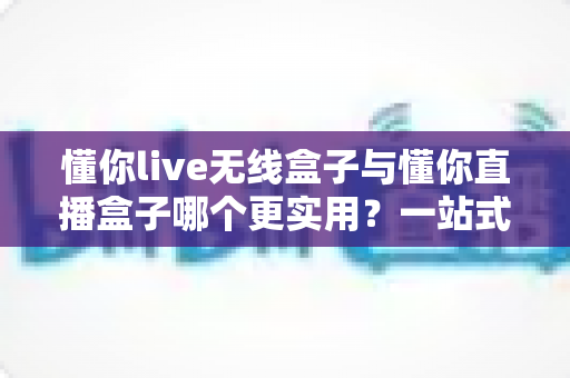 懂你live无线盒子与懂你直播盒子哪个更实用?一站式深度对比评测,帮你选对直播设备不踩坑 懂你live无线盒子与懂你直播盒子哪个更实用?一站式深度对比评测,帮你选对直播设备不踩坑