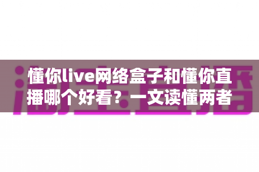 懂你live网络盒子和懂你直播哪个好看？一文读懂两者差异，选对观影方式不踩坑