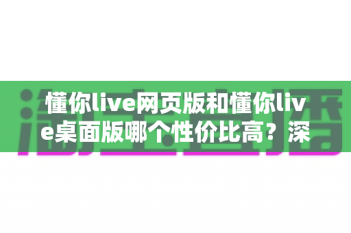 懂你live网页版和懂你live桌面版哪个性价比高?深度对比解析助你明智选择 懂你live网页版和懂你live桌面版哪个性价比高?深度对比解析助你明智选择