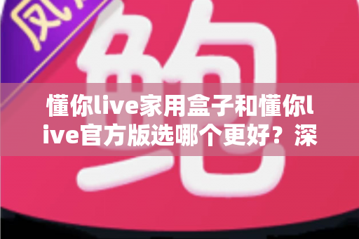懂你live家用盒子和懂你live官方版选哪个更好?深度对比分析与选购指南 懂你live家用盒子和懂你live官方版选哪个更好?深度对比分析与选购指南