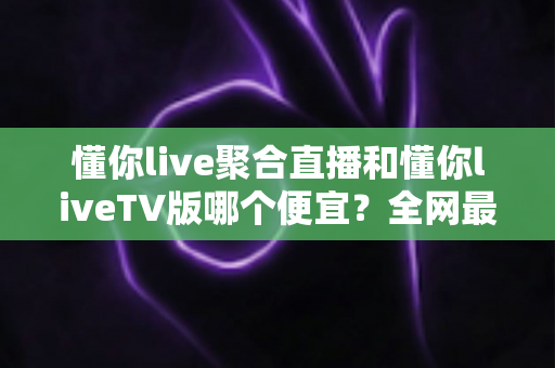 懂你live聚合直播和懂你liveTV版哪个便宜?全网最新价格对比与省钱选购指南大揭秘 懂你live聚合直播和懂你liveTV版哪个便宜?全网最新价格对比与省钱选购指南大揭秘