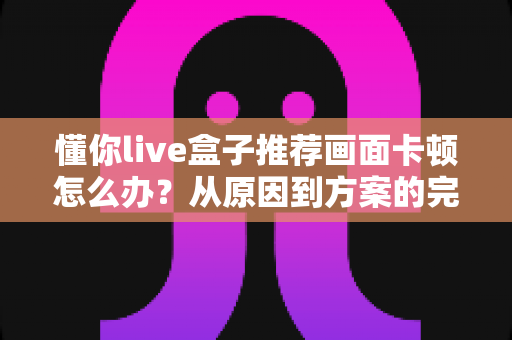 懂你live盒子推荐画面卡顿怎么办？从原因到方案的完整排查优化指南