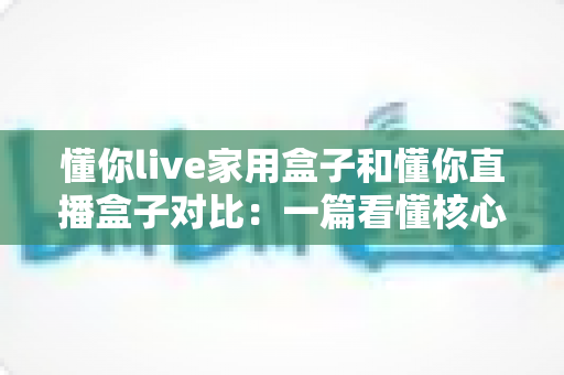 懂你live家用盒子和懂你直播盒子对比:一篇看懂核心区别,选对设备不踩坑的实用指南 懂你live家用盒子和懂你直播盒子对比:一篇看懂核心区别,选对设备不踩坑的实用指南