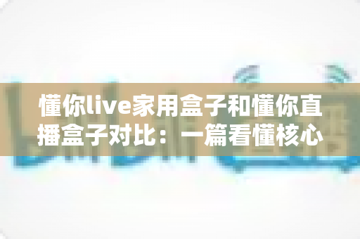 懂你live家用盒子和懂你直播盒子对比:一篇看懂核心区别,选对设备不踩坑的实用指南 懂你live家用盒子和懂你直播盒子对比:一篇看懂核心区别,选对设备不踩坑的实用指南