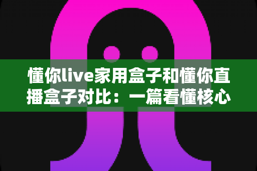 懂你live家用盒子和懂你直播盒子对比:一篇看懂核心区别,选对设备不踩坑的实用指南 懂你live家用盒子和懂你直播盒子对比:一篇看懂核心区别,选对设备不踩坑的实用指南