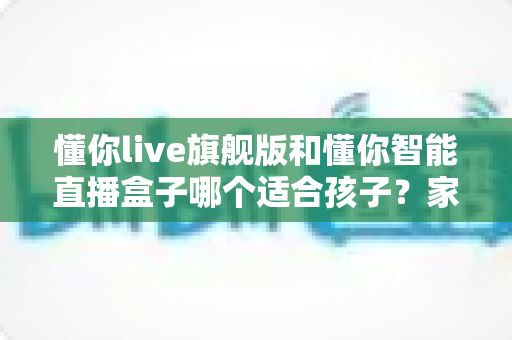 懂你live旗舰版和懂你智能直播盒子哪个适合孩子?家长必读的深度选购指南与真实对比测评 懂你live旗舰版和懂你智能直播盒子哪个适合孩子?家长必读的深度选购指南与真实对比测评