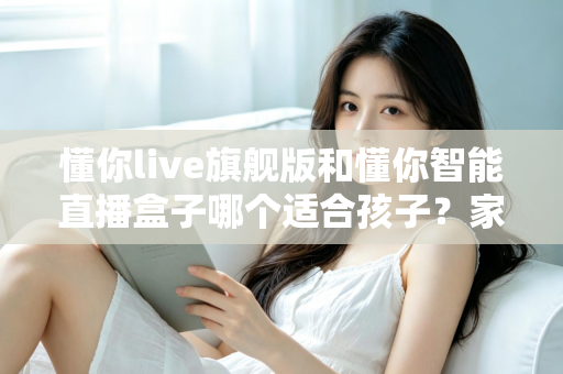 懂你live旗舰版和懂你智能直播盒子哪个适合孩子？家长必读的深度选购指南与真实对比测评