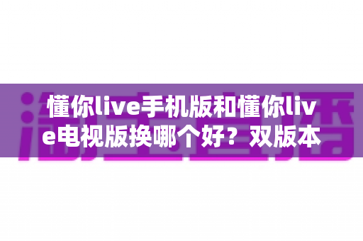 懂你live手机版和懂你live电视版换哪个好?双版本深度对比帮你做出明智选择 懂你live手机版和懂你live电视版换哪个好?双版本深度对比帮你做出明智选择