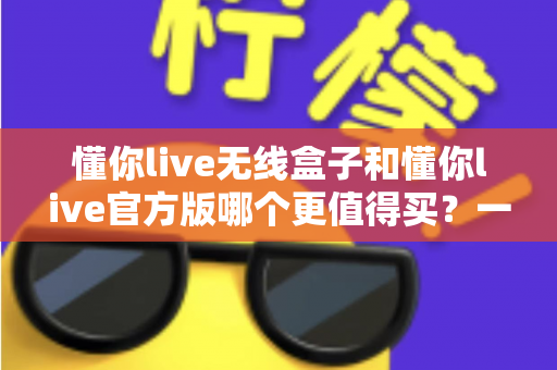 懂你live无线盒子和懂你live官方版哪个更值得买?一篇文章帮你彻底搞懂两者区别与选购思路 懂你live无线盒子和懂你live官方版哪个更值得买?一篇文章帮你彻底搞懂两者区别与选购思路