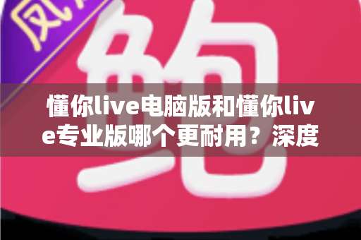 懂你live电脑版和懂你live专业版哪个更耐用?深度对比分析与选购全指南 懂你live电脑版和懂你live专业版哪个更耐用?深度对比分析与选购全指南