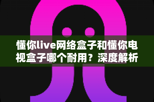 懂你live网络盒子和懂你电视盒子哪个耐用?深度解析助你选对更耐用的家庭影音利器 懂你live网络盒子和懂你电视盒子哪个耐用?深度解析助你选对更耐用的家庭影音利器