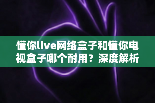 懂你live网络盒子和懂你电视盒子哪个耐用?深度解析助你选对更耐用的家庭影音利器 懂你live网络盒子和懂你电视盒子哪个耐用?深度解析助你选对更耐用的家庭影音利器
