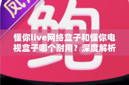 懂你live网络盒子和懂你电视盒子哪个耐用？深度解析助你选对更耐用的家庭影音利器