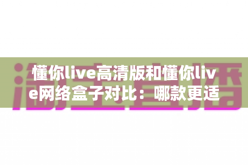 懂你live高清版和懂你live网络盒子对比:哪款更适合你的家庭观影需求?全方位深度评测解析 懂你live高清版和懂你live网络盒子对比:哪款更适合你的家庭观影需求?全方位深度评测解析