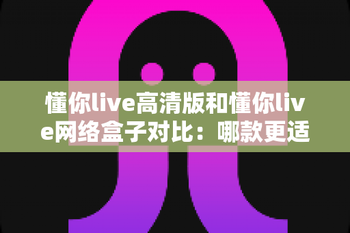 懂你live高清版和懂你live网络盒子对比:哪款更适合你的家庭观影需求?全方位深度评测解析 懂你live高清版和懂你live网络盒子对比:哪款更适合你的家庭观影需求?全方位深度评测解析
