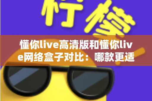 懂你live高清版和懂你live网络盒子对比：哪款更适合你的家庭观影需求？全方位深度评测解析