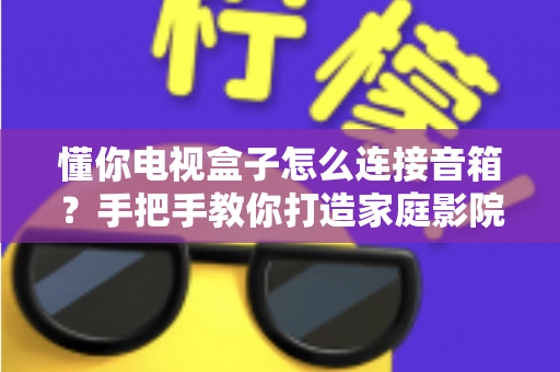 懂你电视盒子怎么连接音箱?手把手教你打造家庭影院级音效全攻略 懂你电视盒子怎么连接音箱?手把手教你打造家庭影院级音效全攻略