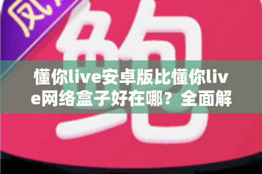 懂你live安卓版比懂你live网络盒子好在哪?全面解析安卓版的核心优势与选择指南 懂你live安卓版比懂你live网络盒子好在哪?全面解析安卓版的核心优势与选择指南