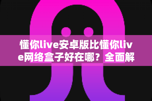 懂你live安卓版比懂你live网络盒子好在哪?全面解析安卓版的核心优势与选择指南 懂你live安卓版比懂你live网络盒子好在哪?全面解析安卓版的核心优势与选择指南