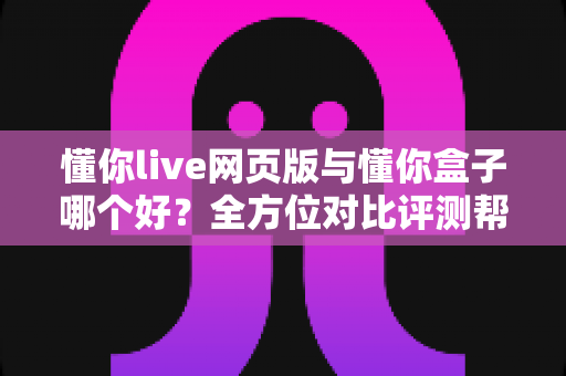 懂你live网页版与懂你盒子哪个好?全方位对比评测帮你选对不选贵 懂你live网页版与懂你盒子哪个好?全方位对比评测帮你选对不选贵