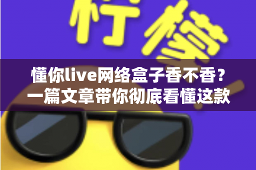 懂你live网络盒子香不香？一篇文章带你彻底看懂这款热门电视盒子的真实表现