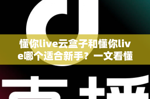 懂你live云盒子和懂你live哪个适合新手?一文看懂两大直播工具的核心差异与选择攻略 懂你live云盒子和懂你live哪个适合新手?一文看懂两大直播工具的核心差异与选择攻略