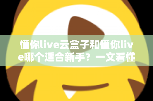 懂你live云盒子和懂你live哪个适合新手?一文看懂两大直播工具的核心差异与选择攻略 懂你live云盒子和懂你live哪个适合新手?一文看懂两大直播工具的核心差异与选择攻略