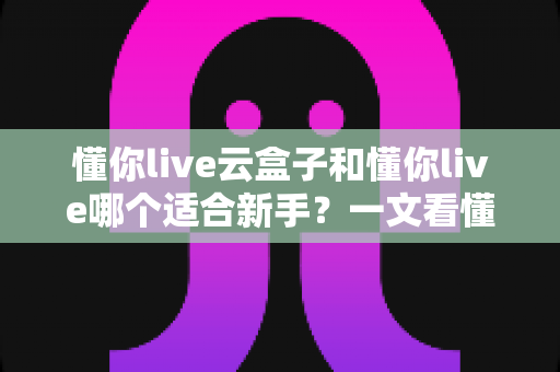 懂你live云盒子和懂你live哪个适合新手？一文看懂两大直播工具的核心差异与选择攻略