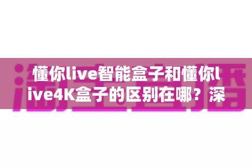 懂你live智能盒子和懂你live4K盒子的区别在哪?深度解析两款电视盒子的核心差异与选购指南 懂你live智能盒子和懂你live4K盒子的区别在哪?深度解析两款电视盒子的核心差异与选购指南