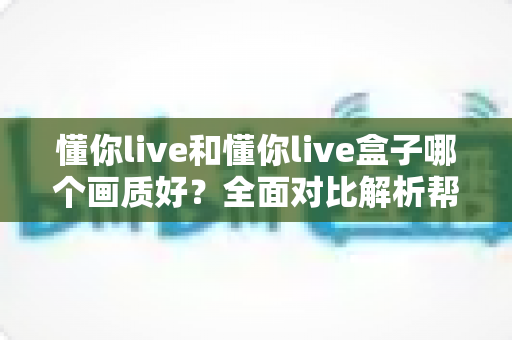 懂你live和懂你live盒子哪个画质好?全面对比解析帮你选出更清晰的观影方案 懂你live和懂你live盒子哪个画质好?全面对比解析帮你选出更清晰的观影方案