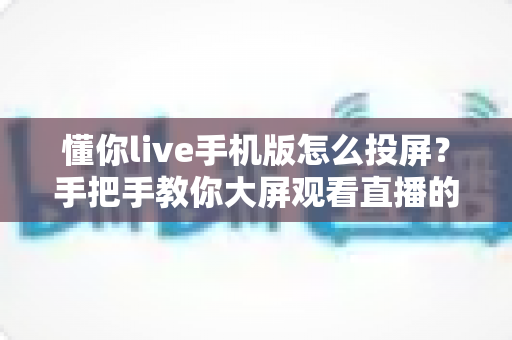 懂你live手机版怎么投屏?手把手教你大屏观看直播的完整教程与问题解决方案 懂你live手机版怎么投屏?手把手教你大屏观看直播的完整教程与问题解决方案