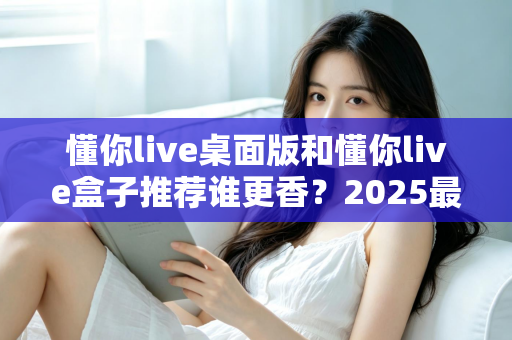 懂你live桌面版和懂你live盒子推荐谁更香?2025最全深度对比评测,看完不花冤枉钱 懂你live桌面版和懂你live盒子推荐谁更香?2025最全深度对比评测,看完不花冤枉钱