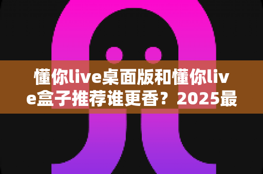 懂你live桌面版和懂你live盒子推荐谁更香?2025最全深度对比评测,看完不花冤枉钱 懂你live桌面版和懂你live盒子推荐谁更香?2025最全深度对比评测,看完不花冤枉钱