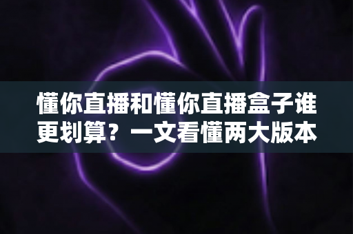 懂你直播和懂你直播盒子谁更划算?一文看懂两大版本的价格与价值差异 懂你直播和懂你直播盒子谁更划算?一文看懂两大版本的价格与价值差异