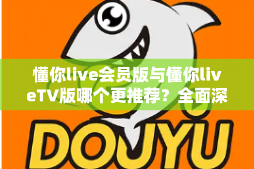 懂你live会员版与懂你liveTV版哪个更推荐?全面深度对比评测与最佳选择指南 懂你live会员版与懂你liveTV版哪个更推荐?全面深度对比评测与最佳选择指南