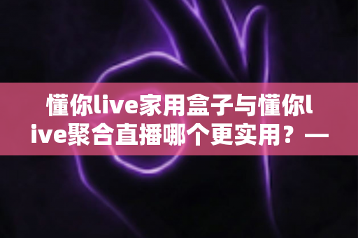 懂你live家用盒子与懂你live聚合直播哪个更实用?——一篇写给普通家庭的深度对比指南 懂你live家用盒子与懂你live聚合直播哪个更实用?——一篇写给普通家庭的深度对比指南