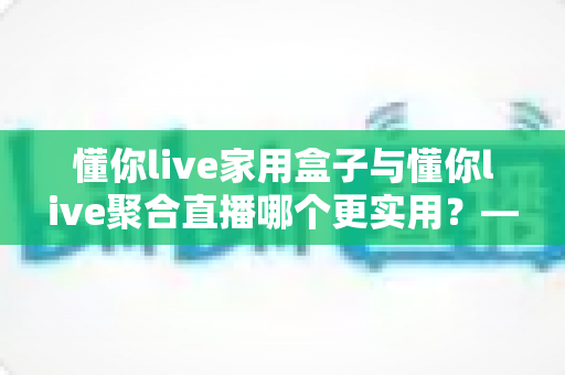 懂你live家用盒子与懂你live聚合直播哪个更实用?——一篇写给普通家庭的深度对比指南 懂你live家用盒子与懂你live聚合直播哪个更实用?——一篇写给普通家庭的深度对比指南