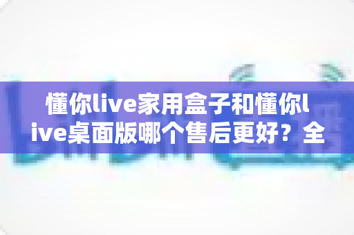 懂你live家用盒子和懂你live桌面版哪个售后更好?全方位对比分析与选购建议 懂你live家用盒子和懂你live桌面版哪个售后更好?全方位对比分析与选购建议